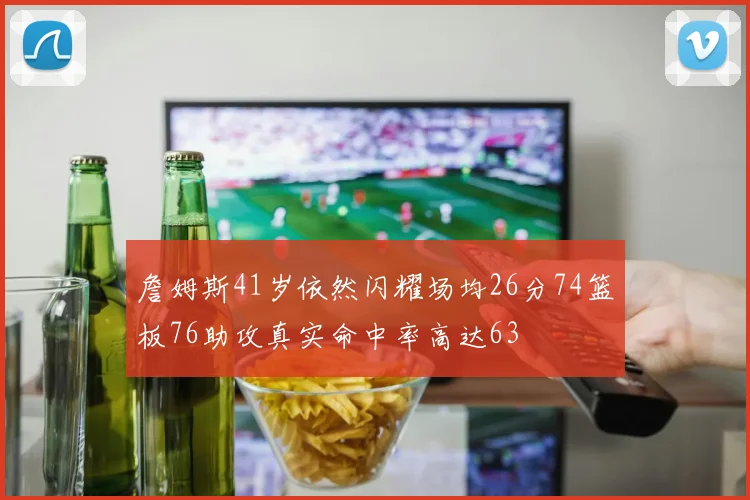 詹姆斯41岁依然闪耀场均26分74篮板76助攻真实命中率高达63