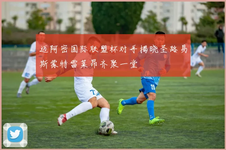 迈阿密国际联盟杯对手揭晓圣路易斯蒙特雷莱昂齐聚一堂