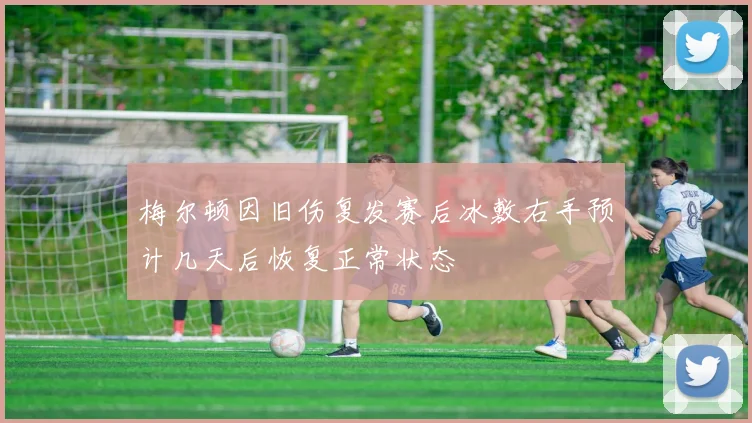 梅尔顿因旧伤复发赛后冰敷右手预计几天后恢复正常状态