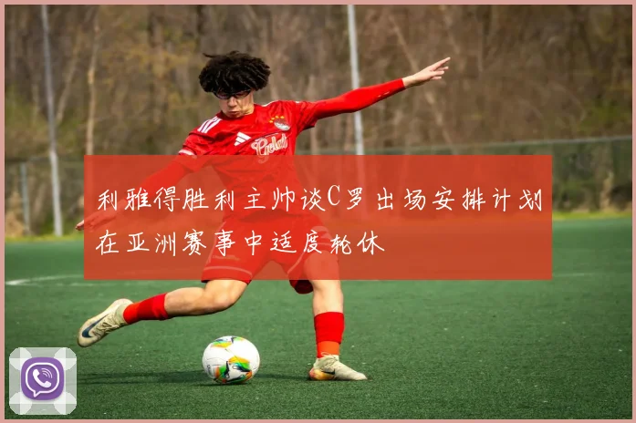 利雅得胜利主帅谈C罗出场安排计划在亚洲赛事中适度轮休