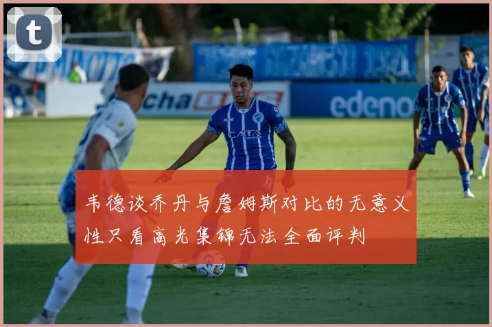 韦德谈乔丹与詹姆斯对比的无意义性只看高光集锦无法全面评判