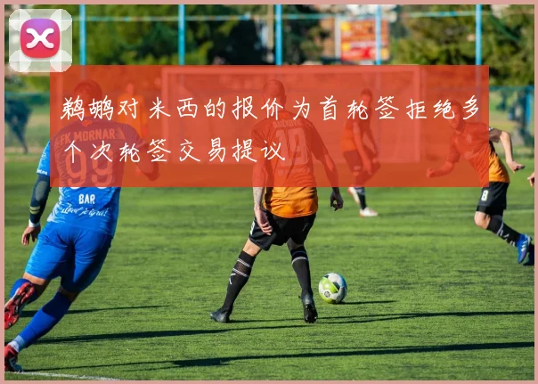 鹈鹕对米西的报价为首轮签拒绝多个次轮签交易提议