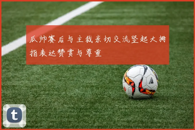 瓜帅赛后与主裁亲切交流竖起大拇指表达赞赏与尊重