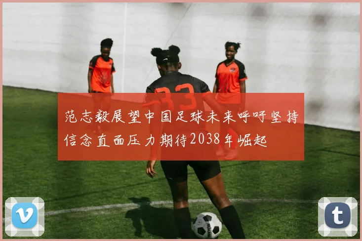 范志毅展望中国足球未来呼吁坚持信念直面压力期待2038年崛起