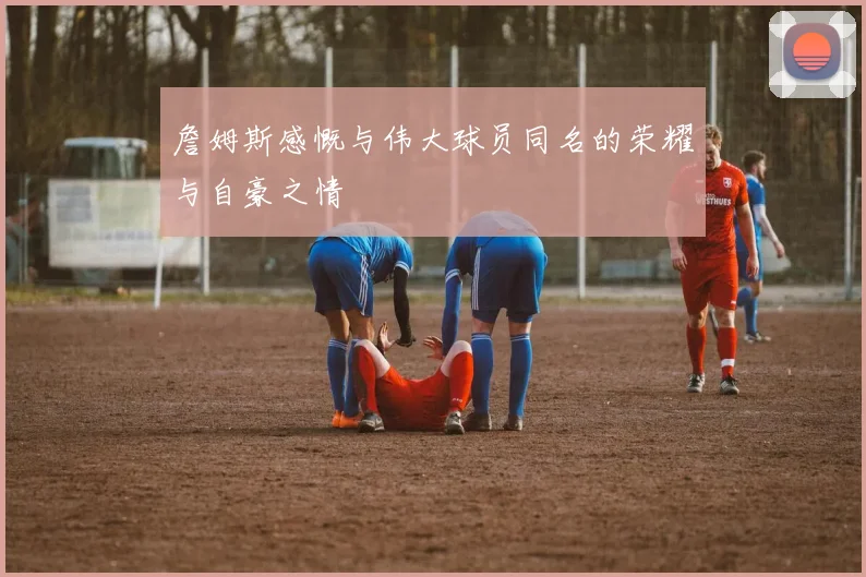 詹姆斯感慨与伟大球员同名的荣耀与自豪之情