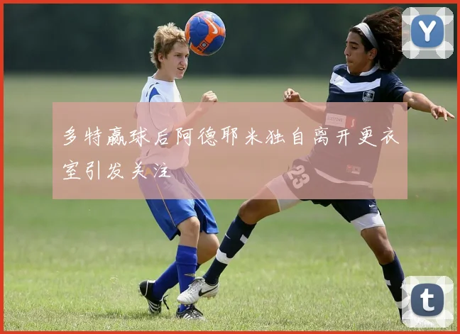 多特赢球后阿德耶米独自离开更衣室引发关注
