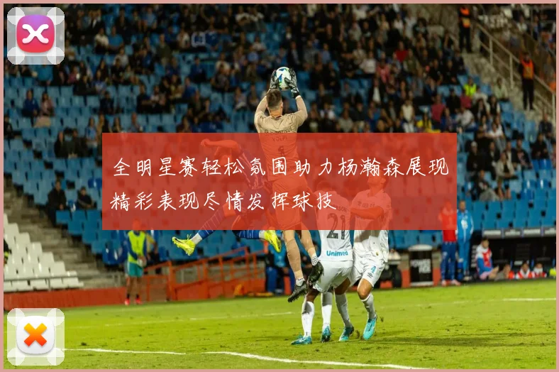 全明星赛轻松氛围助力杨瀚森展现精彩表现尽情发挥球技