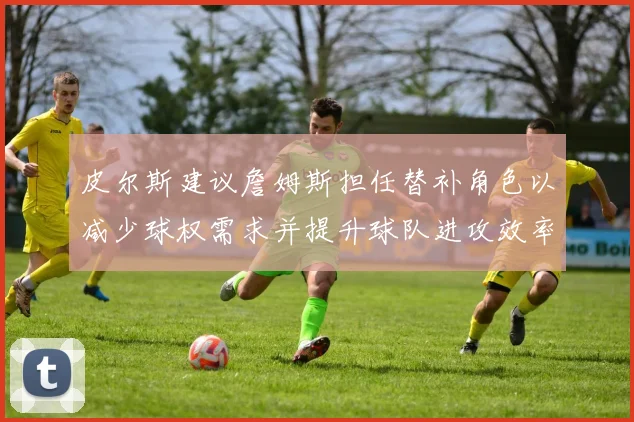 皮尔斯建议詹姆斯担任替补角色以减少球权需求并提升球队进攻效率