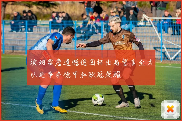 埃姆雷詹遗憾德国杯出局誓言全力以赴争夺德甲和欧冠荣耀