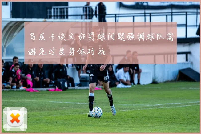 乌度卡谈文班罚球问题强调球队需避免过度身体对抗