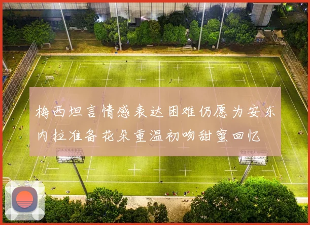 梅西坦言情感表达困难仍愿为安东内拉准备花朵重温初吻甜蜜回忆