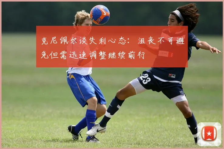 克尼佩尔谈失利心态：沮丧不可避免但需迅速调整继续前行