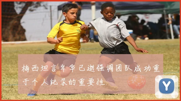 梅西坦言年华已逝强调团队成功重于个人纪录的重要性