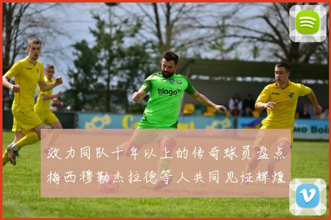 效力同队十年以上的传奇球员盘点梅西穆勒杰拉德等人共同见证辉煌岁月