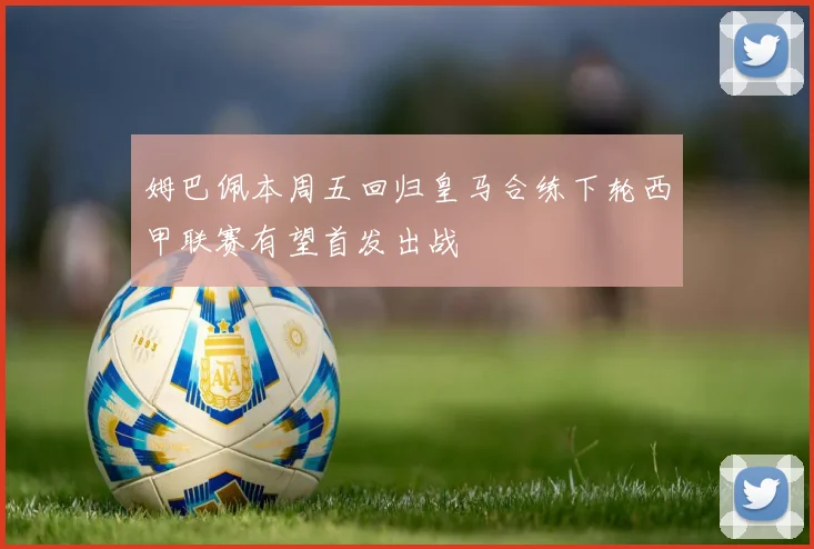 姆巴佩本周五回归皇马合练下轮西甲联赛有望首发出战