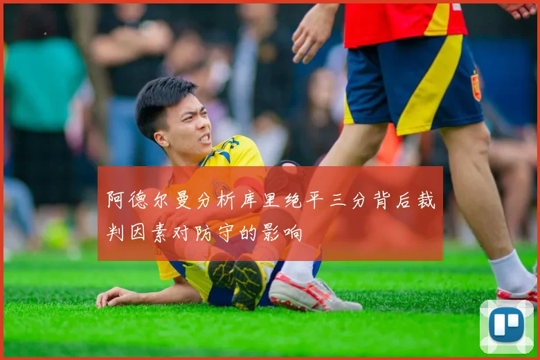 阿德尔曼分析库里绝平三分背后裁判因素对防守的影响