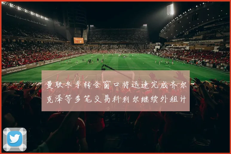 曼联冬季转会窗口将迅速完成齐尔克泽等多笔交易科利尔继续外租计划