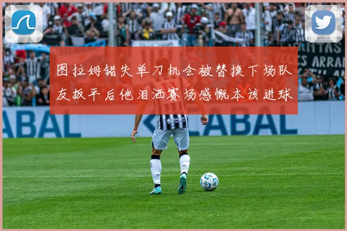 图拉姆错失单刀机会被替换下场队友扳平后他泪洒赛场感慨本该进球