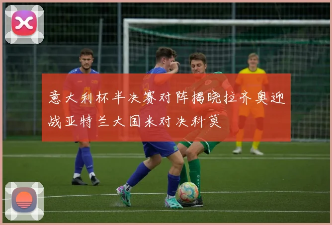 意大利杯半决赛对阵揭晓拉齐奥迎战亚特兰大国米对决科莫