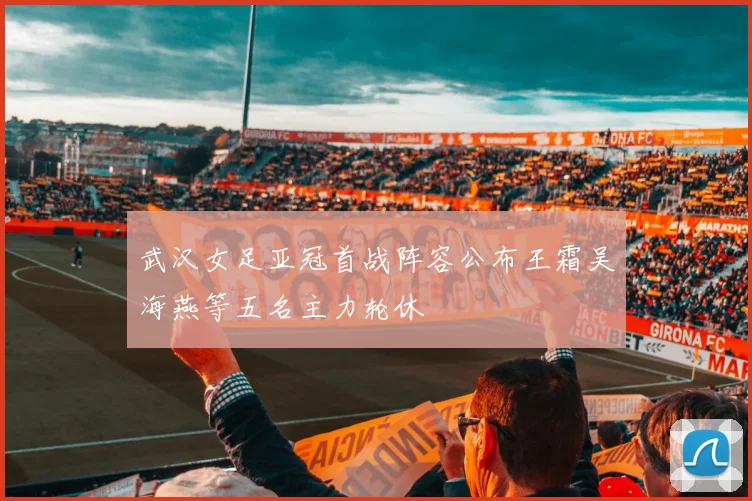 武汉女足亚冠首战阵容公布王霜吴海燕等五名主力轮休