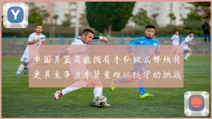 中国男篮若能拥有李弘权式锋线将更具竞争力李贤重难以防守的挑战